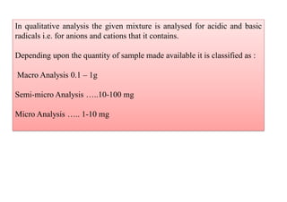 In qualitative analysis the given mixture is analysed for acidic and basic
radicals i.e. for anions and cations that it contains.
Depending upon the quantity of sample made available it is classified as :
Macro Analysis 0.1 – 1g
Semi-micro Analysis …..10-100 mg
Micro Analysis ….. 1-10 mg
 