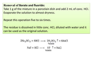Removal of Borate and fluoride:
Take 1 g of the mixture in a porcelain dish and add 2 mL of conc. HCI.
Evaporate the solution to almost dryness.
Repeat this operation five to six times.
The residue is dissolved in little conc. HCI, diluted with water and it
can be used as the original solution.
 