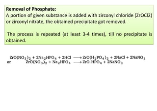 Removal of Phosphate:
A portion of given substance is added with zirconyl chloride (ZrOCl2)
or zirconyl nitrate, the obtained precipitate got removed.
The process is repeated (at least 3-4 times), till no precipitate is
obtained.
 
