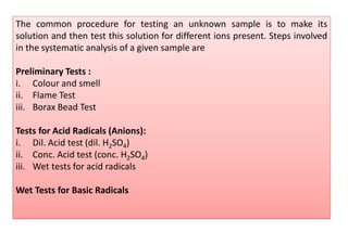 The common procedure for testing an unknown sample is to make its
solution and then test this solution for different ions present. Steps involved
in the systematic analysis of a given sample are
Preliminary Tests :
i. Colour and smell
ii. Flame Test
iii. Borax Bead Test
Tests for Acid Radicals (Anions):
i. Dil. Acid test (dil. H2SO4)
ii. Conc. Acid test (conc. H2SO4)
iii. Wet tests for acid radicals
Wet Tests for Basic Radicals
 