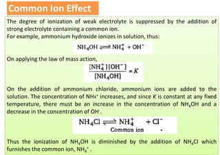 Common Ion Effect
The degree of ionization of weak electrolyte is suppressed by the addition of
strong electrolyte containing a common ion.
For example, ammonium hydroxide ionizes in solution, thus:
On applying the law of mass action,
On the addition of ammonium chloride, ammonium ions are added to the
solution. The concentration of NH4+ increases, and since K is constant at any fixed
temperature, there must be an increase in the concentration of NH4OH and a
decrease in the concentration of OH-.
Thus the ionization of NH4OH is diminished by the addition of NH4CI which
furnishes the common ion, NH4
+ .
 