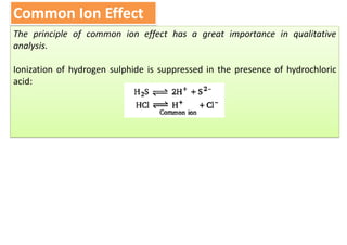 Common Ion Effect
The principle of common ion effect has a great importance in qualitative
analysis.
Ionization of hydrogen sulphide is suppressed in the presence of hydrochloric
acid:
 