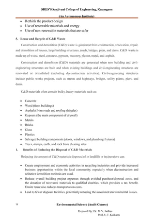 SRES’S Sanjivani College of Engineering, Kopargaon
(An Autonomous Institute)
• Rethink the product design
• Use of renewable materials and energy
• Use of non-renewable materials that are safer
5. Reuse and Recycle of C&D Waste
Construction and demolition (C&D) waste is generated from construction, renovation, repair,
and demolition of houses, large building structures, roads, bridges, piers, and dams. C&D waste is
made up of wood, steel, concrete, gypsum, masonry, plaster, metal, and asphalt.
Construction and demolition (C&D) materials are generated when new building and civil-
engineering structures are built and when existing buildings and civil-engineering structures are
renovated or demolished (including deconstruction activities). Civil-engineering structures
include public works projects, such as streets and highways, bridges, utility plants, piers, and
dams.
C&D materials often contain bulky, heavy materials such as:
• Concrete
• Wood (from buildings)
• Asphalt (from roads and roofing shingles)
• Gypsum (the main component of drywall)
• Metals
• Bricks
• Glass
• Plastics
• Salvaged building components (doors, windows, and plumbing fixtures)
• Trees, stumps, earth, and rock from clearing sites
1. Benefits of Reducing the Disposal of C&D Materials
Reducing the amount of C&D materials disposed of in landfills or incinerators can:
• Create employment and economic activities in recycling industries and provide increased
business opportunities within the local community, especially when deconstruction and
selective demolition methods are used.
• Reduce overall building project expenses through avoided purchase/disposal costs, and
the donation of recovered materials to qualified charities, which provides a tax benefit.
Onsite reuse also reduces transportation costs.
• Lead to fewer disposal facilities, potentially reducing the associated environmental issues.
Environmental Science (Audit Course)11
Prepared By: Dr. M.V. Jadhav
Prof. U.T. Kulkarni
 