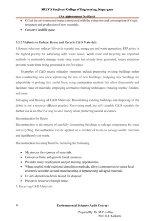 SRES’S Sanjivani College of Engineering, Kopargaon
(An Autonomous Institute)
• Offset the environmental impact associated with the extraction and consumption of virgin
resources and production of new materials.
• Conserve landfill space.
5.5.2 Methods to Reduce, Reuse and Recycle C&D Materials
1.Source reduction: reduces life-cycle material use, energy use and waste generation. EPA gives it
the highest priority for addressing solid waste issues. While reuse and recycling are important
methods to sustainably manage waste once waste has already been generated, source reduction
prevents waste from being generated in the first place.
Examples of C&D source reduction measures include preserving existing buildings rather
than constructing new ones; optimizing the size of new buildings; designing new buildings for
adaptability to prolong their useful lives; using construction methods that allow disassembly and
facilitate reuse of materials; employing alternative framing techniques; reducing interior finishes;
and more.
Salvaging and Reusing of C&D Materials: Demolishing existing buildings and disposing of the
debris is not a resource efficient practice. Recovering used, but still-valuable C&D materials for
further use is an effective way to save money while protecting natural resources.
Deconstruction for Reuse
Deconstruction is the process of carefully dismantling buildings to salvage components for reuse
and recycling. Deconstruction can be applied on a number of levels to salvage usable materials
and significantly cut waste.
Deconstruction has many benefits, including the following:
• Maximizes the recovery of materials.
• Conserves finite, old-growth forest resources.
• Provides many employment and job training opportunities.
• When coupled with traditional demolition methods, allows communities to create local
economic activities around manufacturing or reprocessing salvaged materials.
• Diverts demolition debris bound for disposal
• Preserves resources through reuse.
3. Recycling C&D Materials:
Environmental Science (Audit Course)12
Prepared By: Dr. M.V. Jadhav
Prof. U.T. Kulkarni
 