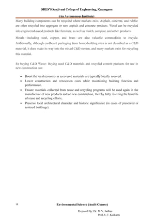 SRES’S Sanjivani College of Engineering, Kopargaon
(An Autonomous Institute)
Many building components can be recycled where markets exist. Asphalt, concrete, and rubble
are often recycled into aggregate or new asphalt and concrete products. Wood can be recycled
into engineered-wood products like furniture, as well as mulch, compost, and other products.
Metals—including steel, copper, and brass—are also valuable commodities to recycle.
Additionally, although cardboard packaging from home-building sites is not classified as a C&D
material, it does make its way into the mixed C&D stream, and many markets exist for recycling
this material.
Re buying C&D Waste: Buying used C&D materials and recycled content products for use in
new construction can:
• Boost the local economy as recovered materials are typically locally sourced.
• Lower construction and renovation costs while maintaining building function and
performance.
• Ensure materials collected from reuse and recycling programs will be used again in the
manufacture of new products and/or new construction, thereby fully realizing the benefits
of reuse and recycling efforts;
• Preserve local architectural character and historic significance (in cases of preserved or
restored buildings).
Environmental Science (Audit Course)13
Prepared By: Dr. M.V. Jadhav
Prof. U.T. Kulkarni
 