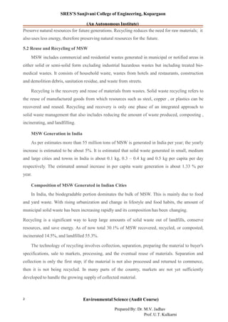 SRES’S Sanjivani College of Engineering, Kopargaon
(An Autonomous Institute)
Preserve natural resources for future generations. Recycling reduces the need for raw materials; it
also uses less energy, therefore preserving natural resources for the future.
5.2 Reuse and Recycling of MSW
MSW includes commercial and residential wastes generated in municipal or notified areas in
either solid or semi-solid form excluding industrial hazardous wastes but including treated bio-
medical wastes. It consists of household waste, wastes from hotels and restaurants, construction
and demolition debris, sanitation residue, and waste from streets.
Recycling is the recovery and reuse of materials from wastes. Solid waste recycling refers to
the reuse of manufactured goods from which resources such as steel, copper , or plastics can be
recovered and reused. Recycling and recovery is only one phase of an integrated approach to
solid waste management that also includes reducing the amount of waste produced, composting ,
incinerating, and landfilling.
MSW Generation in India
As per estimates more than 55 million tons of MSW is generated in India per year; the yearly
increase is estimated to be about 5%. It is estimated that solid waste generated in small, medium
and large cities and towns in India is about 0.1 kg, 0.3 – 0.4 kg and 0.5 kg per capita per day
respectively. The estimated annual increase in per capita waste generation is about 1.33 % per
year.
Composition of MSW Generated in Indian Cities
In India, the biodegradable portion dominates the bulk of MSW. This is mainly due to food
and yard waste. With rising urbanization and change in lifestyle and food habits, the amount of
municipal solid waste has been increasing rapidly and its composition has been changing.
Recycling is a significant way to keep large amounts of solid waste out of landfills, conserve
resources, and save energy. As of now total 30.1% of MSW recovered, recycled, or composted,
incinerated 14.5%, and landfilled 55.3%.
The technology of recycling involves collection, separation, preparing the material to buyer's
specifications, sale to markets, processing, and the eventual reuse of materials. Separation and
collection is only the first step; if the material is not also processed and returned to commerce,
then it is not being recycled. In many parts of the country, markets are not yet sufficiently
developed to handle the growing supply of collected material.
Environmental Science (Audit Course)2
Prepared By: Dr. M.V. Jadhav
Prof. U.T. Kulkarni
 