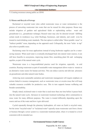 SRES’S Sanjivani College of Engineering, Kopargaon
(An Autonomous Institute)
V. Creating awareness among public on SWM
5.3 Reuse and Recycle of Sewage
Reclaimed or recycled water (also called wastewater reuse or water reclamation) is the
process of converting wastewater into water that can be reused for other purposes. Reuse may
include irrigation of gardens and agricultural fields or replenishing surface water and
groundwater (i.e., groundwater recharge). Reused water may also be directed toward fulfilling
certain needs in residences (e.g. toilet flushing), businesses, and industry, and could even be
treated to reach drinking water standards. This last option is called either "direct potable reuse" or
"indirect potable" reuse, depending on the approach used. Colloquially, the term "toilet to tap"
also refers to potable reuse.
Reclaiming water for reuse applications instead of using freshwater supplies can be a water-
saving measure. When used water is eventually discharged back into natural water sources, it can
still have benefits to ecosystems, improving stream flow, nourishing plant life and recharging
aquifers, as part of the natural water cycle.
Wastewater reuse is a long-established practice used for irrigation, especially in arid
countries. Reusing wastewater as part of sustainable water management allows water to remain as
an alternative water source for human activities. This can reduce scarcity and alleviate pressures
on groundwater and other natural water bodies.
Achieving more sustainable sanitation and wastewater management will require emphasis on
actions linked to resource management, such as wastewater reuse or excreta reuse that will keep
valuable resources available for productive uses. This in turn supports human wellbeing and
broader sustainability.
Simply stated, reclaimed water is water that is used more than one time before it passes back
into the natural water cycle. Advances in wastewater treatment technology allow communities to
reuse water for many different purposes. The water is treated differently depending upon the
source and use of the water and how it gets delivered.
Cycled repeatedly through the planetary hydrosphere, all water on Earth is recycled water,
but the terms "recycled water" or "reclaimed water" typically mean wastewater sent from a home
or business through a sewer system to a wastewater treatment plant, where it is treated to a level
consistent with its intended use.
Environmental Science (Audit Course)5
Prepared By: Dr. M.V. Jadhav
Prof. U.T. Kulkarni
 