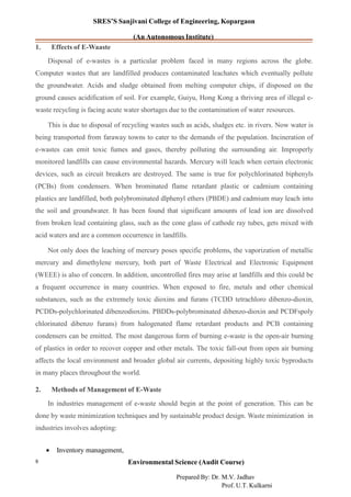 SRES’S Sanjivani College of Engineering, Kopargaon
(An Autonomous Institute)
1. Effects of E-Waaste
Disposal of e-wastes is a particular problem faced in many regions across the globe.
Computer wastes that are landfilled produces contaminated leachates which eventually pollute
the groundwater. Acids and sludge obtained from melting computer chips, if disposed on the
ground causes acidification of soil. For example, Guiyu, Hong Kong a thriving area of illegal e-
waste recycling is facing acute water shortages due to the contamination of water resources.
This is due to disposal of recycling wastes such as acids, sludges etc. in rivers. Now water is
being transported from faraway towns to cater to the demands of the population. Incineration of
e-wastes can emit toxic fumes and gases, thereby polluting the surrounding air. Improperly
monitored landfills can cause environmental hazards. Mercury will leach when certain electronic
devices, such as circuit breakers are destroyed. The same is true for polychlorinated biphenyls
(PCBs) from condensers. When brominated flame retardant plastic or cadmium containing
plastics are landfilled, both polybrominated dlphenyl ethers (PBDE) and cadmium may leach into
the soil and groundwater. It has been found that significant amounts of lead ion are dissolved
from broken lead containing glass, such as the cone glass of cathode ray tubes, gets mixed with
acid waters and are a common occurrence in landfills.
Not only does the leaching of mercury poses specific problems, the vaporization of metallic
mercury and dimethylene mercury, both part of Waste Electrical and Electronic Equipment
(WEEE) is also of concern. In addition, uncontrolled fires may arise at landfills and this could be
a frequent occurrence in many countries. When exposed to fire, metals and other chemical
substances, such as the extremely toxic dioxins and furans (TCDD tetrachloro dibenzo-dioxin,
PCDDs-polychlorinated dibenzodioxins. PBDDs-polybrominated dibenzo-dioxin and PCDFspoly
chlorinated dibenzo furans) from halogenated flame retardant products and PCB containing
condensers can be emitted. The most dangerous form of burning e-waste is the open-air burning
of plastics in order to recover copper and other metals. The toxic fall-out from open air burning
affects the local environment and broader global air currents, depositing highly toxic byproducts
in many places throughout the world.
2. Methods of Management of E-Waste
In industries management of e-waste should begin at the point of generation. This can be
done by waste minimization techniques and by sustainable product design. Waste minimization in
industries involves adopting:
• Inventory management,
Environmental Science (Audit Course)9
Prepared By: Dr. M.V. Jadhav
Prof. U.T. Kulkarni
 