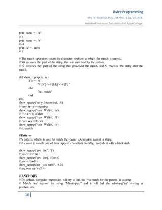 Ruby Programming
Mrs. V. Roseline,M.Sc.,M.Phil.,B.Ed.,SET,NET,
AssistantProfessor,SadakathullahAppaCollege.
16
print name =~ /a/
# 1
print name =~ /z/
# nil
print /a/ =~ name
# 1
# The match operators return the character position at which the match occurred.
# $& receives the part of the string that was matched by the pattern,
# $` receives the part of the string that preceded the match, and $' receives the string after the
match.
def show_regexp(a, re)
if a =~ re
"#{$`}<<#{$&}>>#{$'}"
else
"no match"
end
end
show_regexp('very interesting', /t/)
# very in<<t>>eresting
show_regexp('Fats Waller', /a/)
# F<<a>>ts Waller
show_regexp('Fats Waller', /ll/)
# Fats Wa<<ll>>er
show_regexp('Fats Waller', /z/)
# no match
#Patterns
#A pattern, which is used to match the regular expression against a string.
#If v want to match one of these special characters literally, precede it with a backslash.
show_regexp('yes | no', /|/)
# yes <<|>> no
show_regexp('yes (no)', /(no)/)
# yes <<(no)>>
show_regexp('are you sure?', /e?/)
# are you sur<<e?>>
# ANCHORS
# By default, a regular expression will try to ?nd the ?rst match for the pattern in a string.
# Match /iss/ against the string “Mississippi,” and it will ?nd the substring“iss” starting at
position one.
 