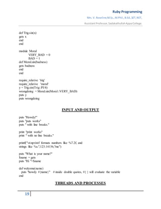 Ruby Programming
Mrs. V. Roseline,M.Sc.,M.Phil.,B.Ed.,SET,NET,
AssistantProfessor,SadakathullahAppaCollege.
19
def Trig.sin(x)
gets x
end
end
module Moral
VERY_BAD = 0
BAD = 1
def Moral.sin(badness)
gets badness
end
end
require_relative 'trig'
require_relative 'moral'
y = Trig.sin(Trig::PI/4)
wrongdoing = Moral.sin(Moral::VERY_BAD)
puts y
puts wrongdoing
INPUT AND OUTPUT
puts "Howdy!"
puts "puts works"
puts " with line breaks."
print "print works"
print " with no line breaks."
printf("nnprintf formats numbers like %7.2f, and
strings like %s.",123.14156,"me")
puts "What is your name?"
$name = gets
puts "Hi "+$name
def welcome(name)
puts "howdy #{name}" # inside double quotes, #{ } will evaluate the variable
end
THREADS AND PROCESSES
 