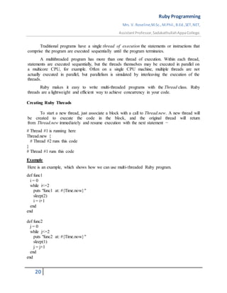 Ruby Programming
Mrs. V. Roseline,M.Sc.,M.Phil.,B.Ed.,SET,NET,
AssistantProfessor,SadakathullahAppaCollege.
20
Traditional programs have a single thread of execution the statements or instructions that
comprise the program are executed sequentially until the program terminates.
A multithreaded program has more than one thread of execution. Within each thread,
statements are executed sequentially, but the threads themselves may be executed in parallel on
a multicore CPU, for example. Often on a single CPU machine, multiple threads are not
actually executed in parallel, but parallelism is simulated by interleaving the execution of the
threads.
Ruby makes it easy to write multi-threaded programs with the Thread class. Ruby
threads are a lightweight and efficient way to achieve concurrency in your code.
Creating Ruby Threads
To start a new thread, just associate a block with a call to Thread.new. A new thread will
be created to execute the code in the block, and the original thread will return
from Thread.new immediately and resume execution with the next statement −
# Thread #1 is running here
Thread.new {
# Thread #2 runs this code
}
# Thread #1 runs this code
Example
Here is an example, which shows how we can use multi-threaded Ruby program.
def func1
i = 0
while i<=2
puts "func1 at: #{Time.now}"
sleep(2)
i = i+1
end
end
def func2
j = 0
while j<=2
puts "func2 at: #{Time.now}"
sleep(1)
j = j+1
end
end
 