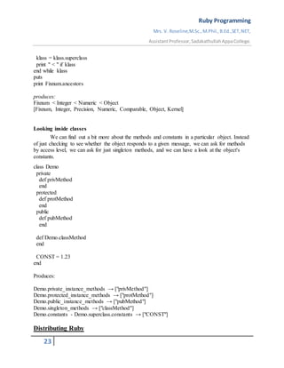 Ruby Programming
Mrs. V. Roseline,M.Sc.,M.Phil.,B.Ed.,SET,NET,
AssistantProfessor,SadakathullahAppaCollege.
23
klass = klass.superclass
print " < " if klass
end while klass
puts
print Fixnum.ancestors
produces:
Fixnum < Integer < Numeric < Object
[Fixnum, Integer, Precision, Numeric, Comparable, Object, Kernel]
Looking inside classes
We can find out a bit more about the methods and constants in a particular object. Instead
of just checking to see whether the object responds to a given message, we can ask for methods
by access level, we can ask for just singleton methods, and we can have a look at the object's
constants.
class Demo
private
def privMethod
end
protected
def protMethod
end
public
def pubMethod
end
def Demo.classMethod
end
CONST = 1.23
end
Produces:
Demo.private_instance_methods → ["privMethod"]
Demo.protected_instance_methods → ["protMethod"]
Demo.public_instance_methods → ["pubMethod"]
Demo.singleton_methods → ["classMethod"]
Demo.constants - Demo.superclass.constants → ["CONST"]
Distributing Ruby
 