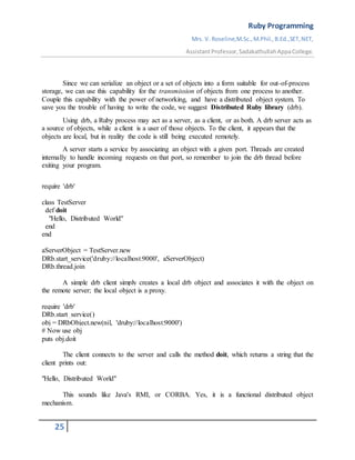 Ruby Programming
Mrs. V. Roseline,M.Sc.,M.Phil.,B.Ed.,SET,NET,
AssistantProfessor,SadakathullahAppaCollege.
25
Since we can serialize an object or a set of objects into a form suitable for out-of-process
storage, we can use this capability for the transmission of objects from one process to another.
Couple this capability with the power of networking, and have a distributed object system. To
save you the trouble of having to write the code, we suggest Distributed Ruby library (drb).
Using drb, a Ruby process may act as a server, as a client, or as both. A drb server acts as
a source of objects, while a client is a user of those objects. To the client, it appears that the
objects are local, but in reality the code is still being executed remotely.
A server starts a service by associating an object with a given port. Threads are created
internally to handle incoming requests on that port, so remember to join the drb thread before
exiting your program.
require 'drb'
class TestServer
def doit
"Hello, Distributed World"
end
end
aServerObject = TestServer.new
DRb.start_service('druby://localhost:9000', aServerObject)
DRb.thread.join
A simple drb client simply creates a local drb object and associates it with the object on
the remote server; the local object is a proxy.
require 'drb'
DRb.start_service()
obj = DRbObject.new(nil, 'druby://localhost:9000')
# Now use obj
puts obj.doit
The client connects to the server and calls the method doit, which returns a string that the
client prints out:
"Hello, Distributed World"
This sounds like Java's RMI, or CORBA. Yes, it is a functional distributed object
mechanism.
 