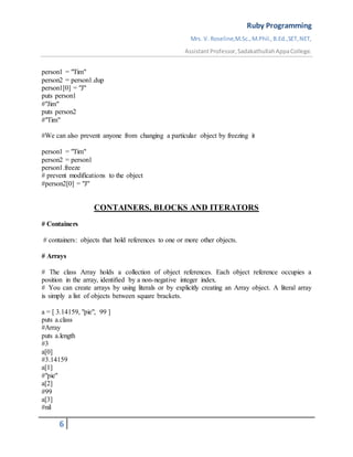 Ruby Programming
Mrs. V. Roseline,M.Sc.,M.Phil.,B.Ed.,SET,NET,
AssistantProfessor,SadakathullahAppaCollege.
6
person1 = "Tim"
person2 = person1.dup
person1[0] = "J"
puts person1
#"Jim"
puts person2
#"Tim"
#We can also prevent anyone from changing a particular object by freezing it
person1 = "Tim"
person2 = person1
person1.freeze
# prevent modifications to the object
#person2[0] = "J"
CONTAINERS, BLOCKS AND ITERATORS
# Containers
# containers: objects that hold references to one or more other objects.
# Arrays
# The class Array holds a collection of object references. Each object reference occupies a
position in the array, identiﬁed by a non-negative integer index.
# You can create arrays by using literals or by explicitly creating an Array object. A literal array
is simply a list of objects between square brackets.
a = [ 3.14159, "pie", 99 ]
puts a.class
#Array
puts a.length
#3
a[0]
#3.14159
a[1]
#"pie"
a[2]
#99
a[3]
#nil
 