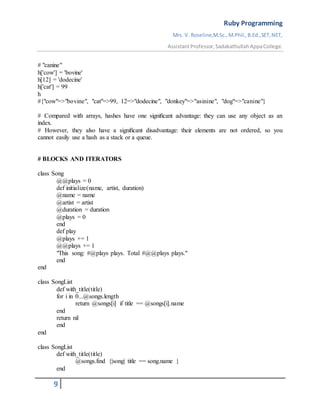 Ruby Programming
Mrs. V. Roseline,M.Sc.,M.Phil.,B.Ed.,SET,NET,
AssistantProfessor,SadakathullahAppaCollege.
9
# "canine"
h['cow'] = 'bovine'
h[12] = 'dodecine'
h['cat'] = 99
h
#{"cow"=>"bovine", "cat"=>99, 12=>"dodecine", "donkey"=>"asinine", "dog"=>"canine"}
# Compared with arrays, hashes have one signiﬁcant advantage: they can use any object as an
index.
# However, they also have a signiﬁcant disadvantage: their elements are not ordered, so you
cannot easily use a hash as a stack or a queue.
# BLOCKS AND ITERATORS
class Song
@@plays = 0
def initialize(name, artist, duration)
@name = name
@artist = artist
@duration = duration
@plays = 0
end
def play
@plays += 1
@@plays += 1
"This song: #@plays plays. Total #@@plays plays."
end
end
class SongList
def with_title(title)
for i in 0...@songs.length
return @songs[i] if title == @songs[i].name
end
return nil
end
end
class SongList
def with_title(title)
@songs.find {|song| title == song.name }
end
 