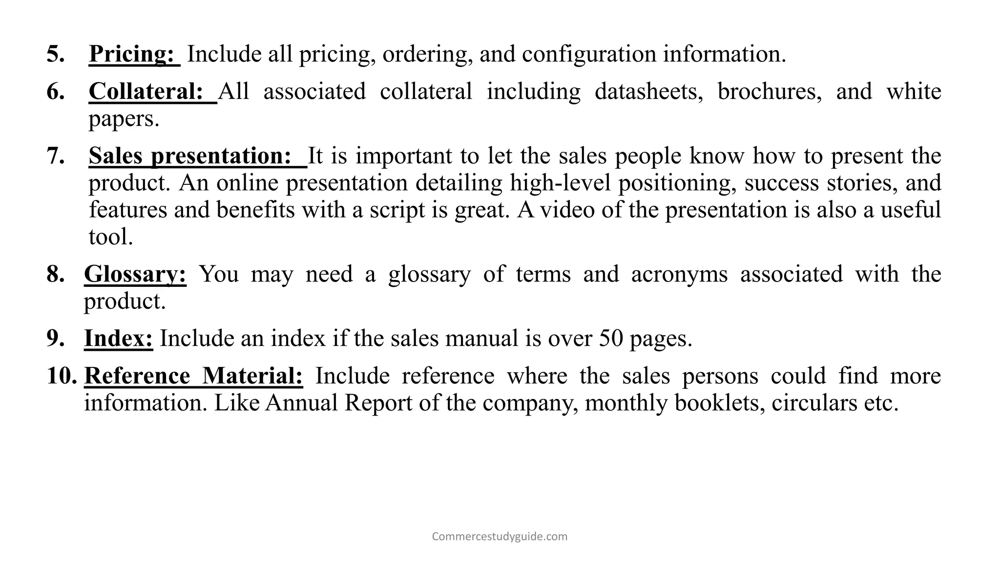 5. Pricing: Include all pricing, ordering, and configuration information.
6. Collateral: All associated collateral including datasheets, brochures, and white
papers.
7. Sales presentation: It is important to let the sales people know how to present the
product. An online presentation detailing high-level positioning, success stories, and
features and benefits with a script is great. A video of the presentation is also a useful
tool.
8. Glossary: You may need a glossary of terms and acronyms associated with the
product.
9. Index: Include an index if the sales manual is over 50 pages.
10. Reference Material: Include reference where the sales persons could find more
information. Like Annual Report of the company, monthly booklets, circulars etc.
Commercestudyguide.com
 