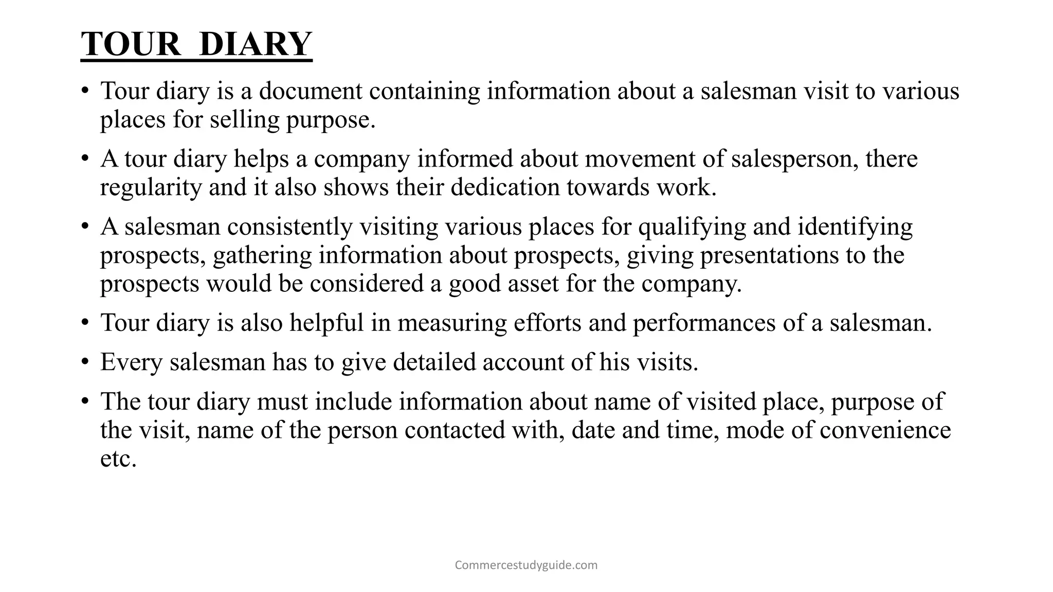 TOUR DIARY
• Tour diary is a document containing information about a salesman visit to various
places for selling purpose.
• A tour diary helps a company informed about movement of salesperson, there
regularity and it also shows their dedication towards work.
• A salesman consistently visiting various places for qualifying and identifying
prospects, gathering information about prospects, giving presentations to the
prospects would be considered a good asset for the company.
• Tour diary is also helpful in measuring efforts and performances of a salesman.
• Every salesman has to give detailed account of his visits.
• The tour diary must include information about name of visited place, purpose of
the visit, name of the person contacted with, date and time, mode of convenience
etc.
Commercestudyguide.com
 
