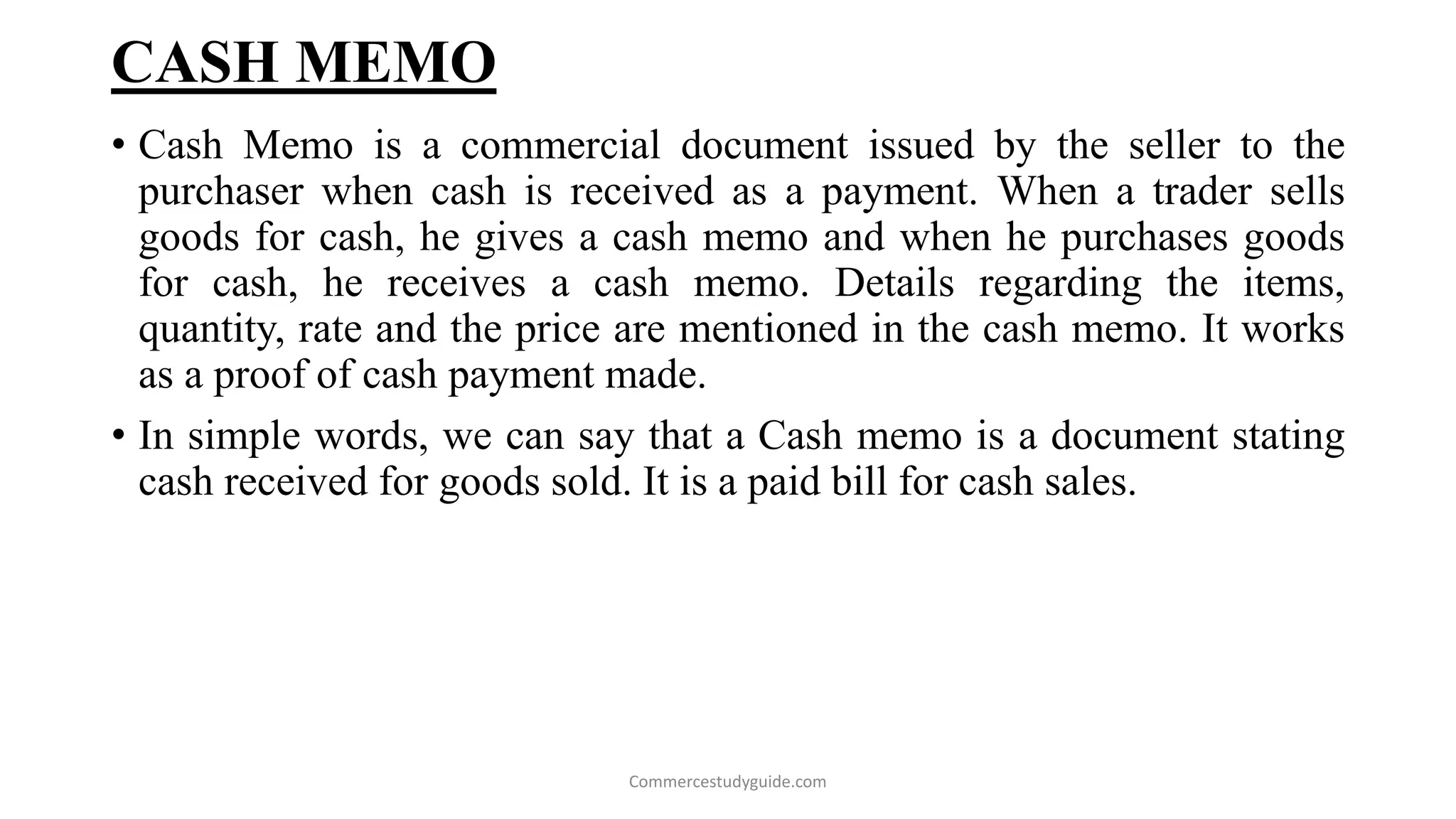 CASH MEMO
• Cash Memo is a commercial document issued by the seller to the
purchaser when cash is received as a payment. When a trader sells
goods for cash, he gives a cash memo and when he purchases goods
for cash, he receives a cash memo. Details regarding the items,
quantity, rate and the price are mentioned in the cash memo. It works
as a proof of cash payment made.
• In simple words, we can say that a Cash memo is a document stating
cash received for goods sold. It is a paid bill for cash sales.
Commercestudyguide.com
 