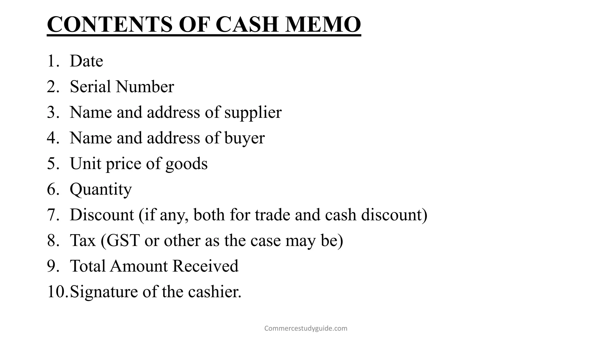 CONTENTS OF CASH MEMO
1. Date
2. Serial Number
3. Name and address of supplier
4. Name and address of buyer
5. Unit price of goods
6. Quantity
7. Discount (if any, both for trade and cash discount)
8. Tax (GST or other as the case may be)
9. Total Amount Received
10.Signature of the cashier.
Commercestudyguide.com
 