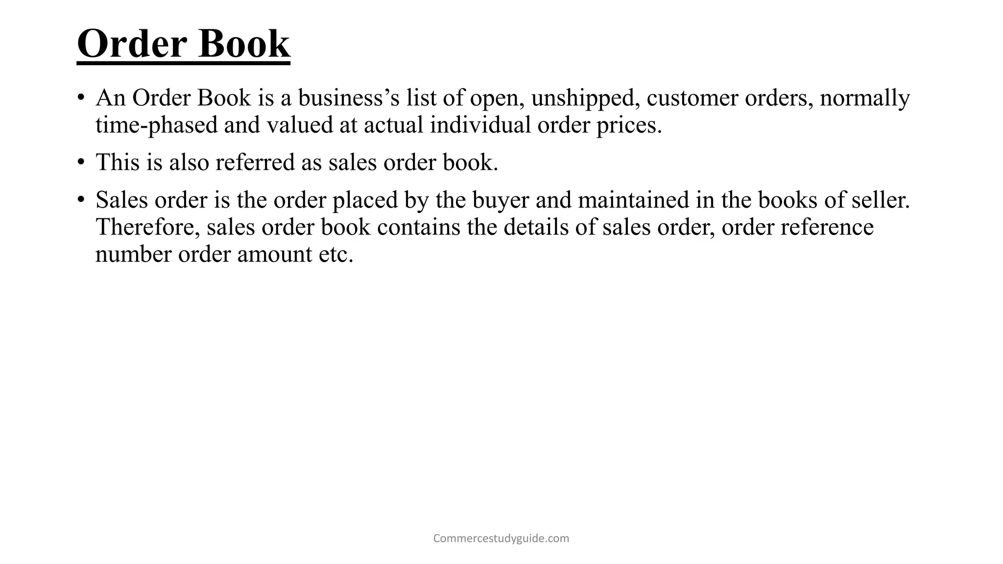 Order Book
• An Order Book is a business’s list of open, unshipped, customer orders, normally
time-phased and valued at actual individual order prices.
• This is also referred as sales order book.
• Sales order is the order placed by the buyer and maintained in the books of seller.
Therefore, sales order book contains the details of sales order, order reference
number order amount etc.
Commercestudyguide.com
 