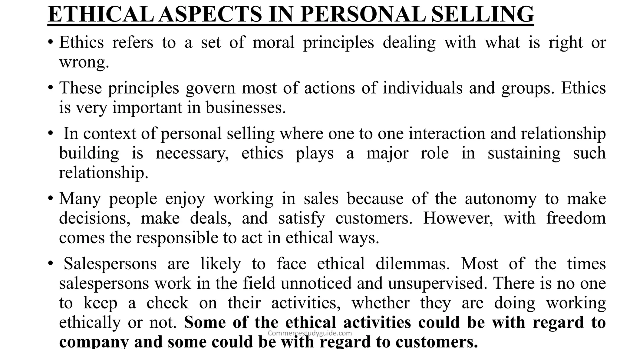 ETHICALASPECTS IN PERSONAL SELLING
• Ethics refers to a set of moral principles dealing with what is right or
wrong.
• These principles govern most of actions of individuals and groups. Ethics
is very important in businesses.
• In context of personal selling where one to one interaction and relationship
building is necessary, ethics plays a major role in sustaining such
relationship.
• Many people enjoy working in sales because of the autonomy to make
decisions, make deals, and satisfy customers. However, with freedom
comes the responsible to act in ethical ways.
• Salespersons are likely to face ethical dilemmas. Most of the times
salespersons work in the field unnoticed and unsupervised. There is no one
to keep a check on their activities, whether they are doing working
ethically or not. Some of the ethical activities could be with regard to
company and some could be with regard to customers.
Commercestudyguide.com
 