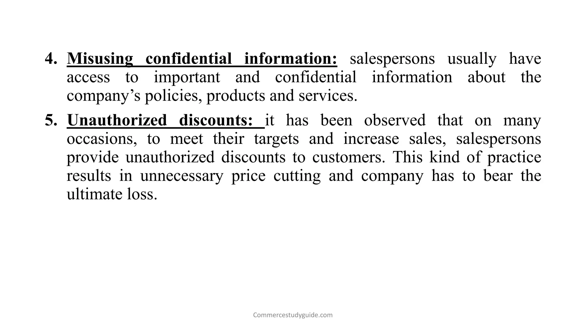 4. Misusing confidential information: salespersons usually have
access to important and confidential information about the
company’s policies, products and services.
5. Unauthorized discounts: it has been observed that on many
occasions, to meet their targets and increase sales, salespersons
provide unauthorized discounts to customers. This kind of practice
results in unnecessary price cutting and company has to bear the
ultimate loss.
Commercestudyguide.com
 