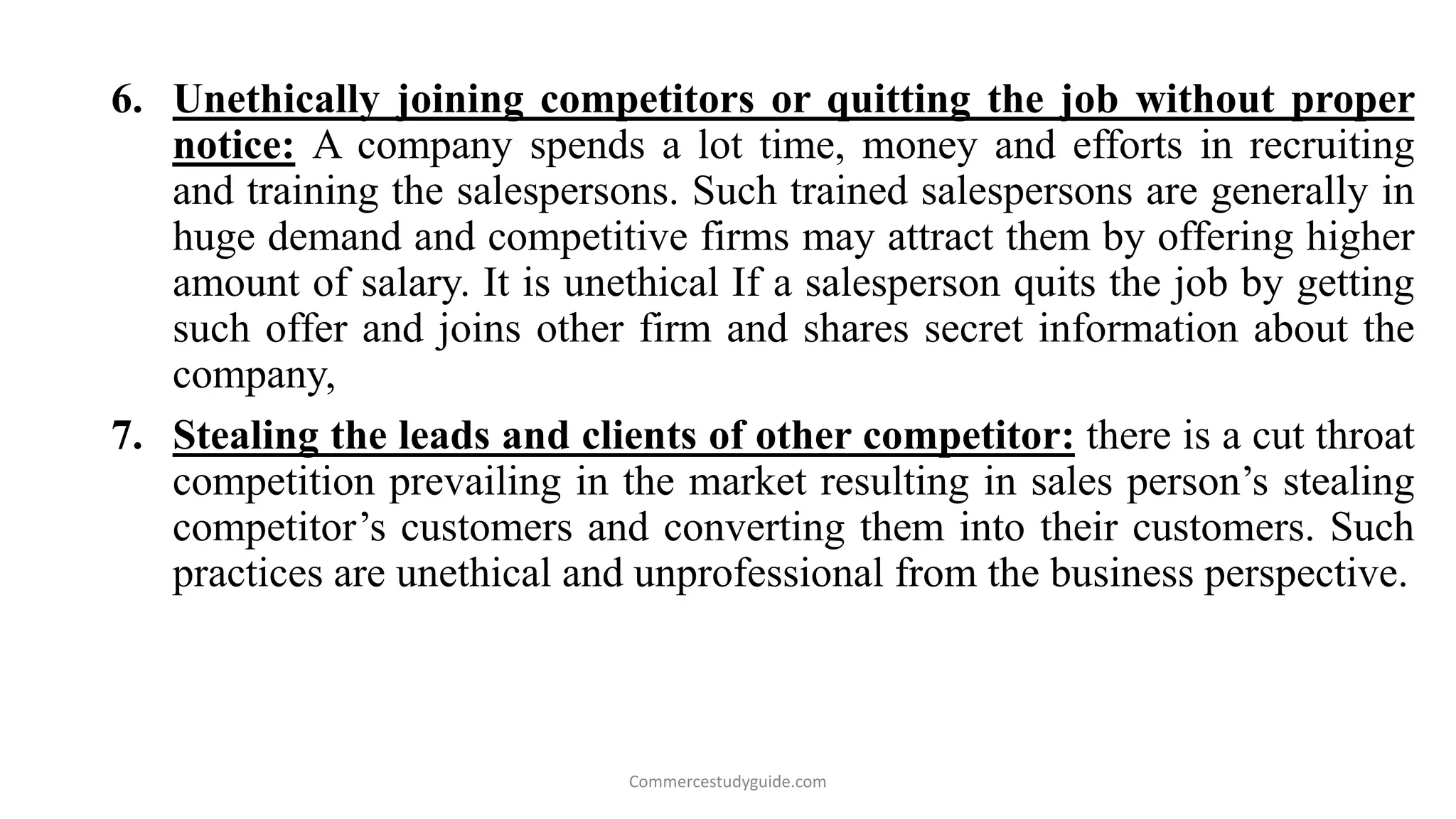 6. Unethically joining competitors or quitting the job without proper
notice: A company spends a lot time, money and efforts in recruiting
and training the salespersons. Such trained salespersons are generally in
huge demand and competitive firms may attract them by offering higher
amount of salary. It is unethical If a salesperson quits the job by getting
such offer and joins other firm and shares secret information about the
company,
7. Stealing the leads and clients of other competitor: there is a cut throat
competition prevailing in the market resulting in sales person’s stealing
competitor’s customers and converting them into their customers. Such
practices are unethical and unprofessional from the business perspective.
Commercestudyguide.com
 
