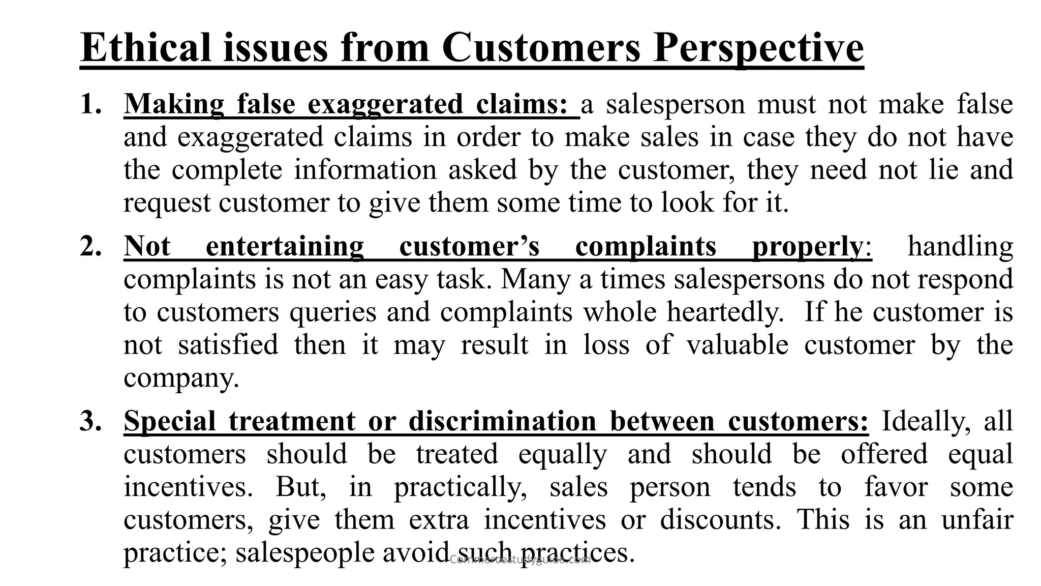 Ethical issues from Customers Perspective
1. Making false exaggerated claims: a salesperson must not make false
and exaggerated claims in order to make sales in case they do not have
the complete information asked by the customer, they need not lie and
request customer to give them some time to look for it.
2. Not entertaining customer’s complaints properly: handling
complaints is not an easy task. Many a times salespersons do not respond
to customers queries and complaints whole heartedly. If he customer is
not satisfied then it may result in loss of valuable customer by the
company.
3. Special treatment or discrimination between customers: Ideally, all
customers should be treated equally and should be offered equal
incentives. But, in practically, sales person tends to favor some
customers, give them extra incentives or discounts. This is an unfair
practice; salespeople avoid such practices.Commercestudyguide.com
 