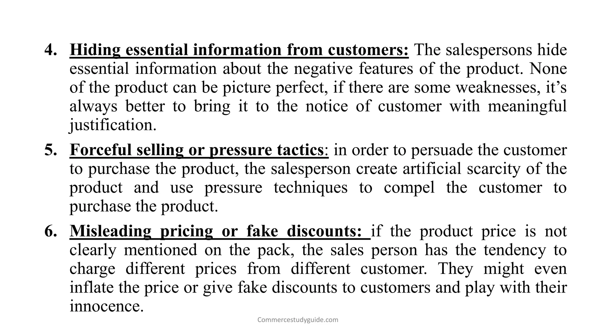 4. Hiding essential information from customers: The salespersons hide
essential information about the negative features of the product. None
of the product can be picture perfect, if there are some weaknesses, it’s
always better to bring it to the notice of customer with meaningful
justification.
5. Forceful selling or pressure tactics: in order to persuade the customer
to purchase the product, the salesperson create artificial scarcity of the
product and use pressure techniques to compel the customer to
purchase the product.
6. Misleading pricing or fake discounts: if the product price is not
clearly mentioned on the pack, the sales person has the tendency to
charge different prices from different customer. They might even
inflate the price or give fake discounts to customers and play with their
innocence.
Commercestudyguide.com
 
