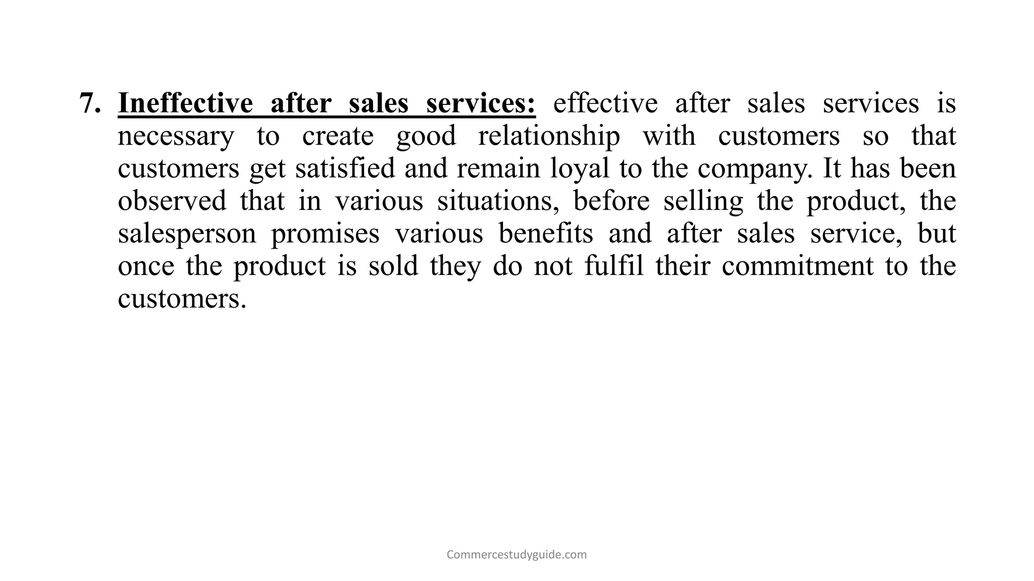 7. Ineffective after sales services: effective after sales services is
necessary to create good relationship with customers so that
customers get satisfied and remain loyal to the company. It has been
observed that in various situations, before selling the product, the
salesperson promises various benefits and after sales service, but
once the product is sold they do not fulfil their commitment to the
customers.
Commercestudyguide.com
 