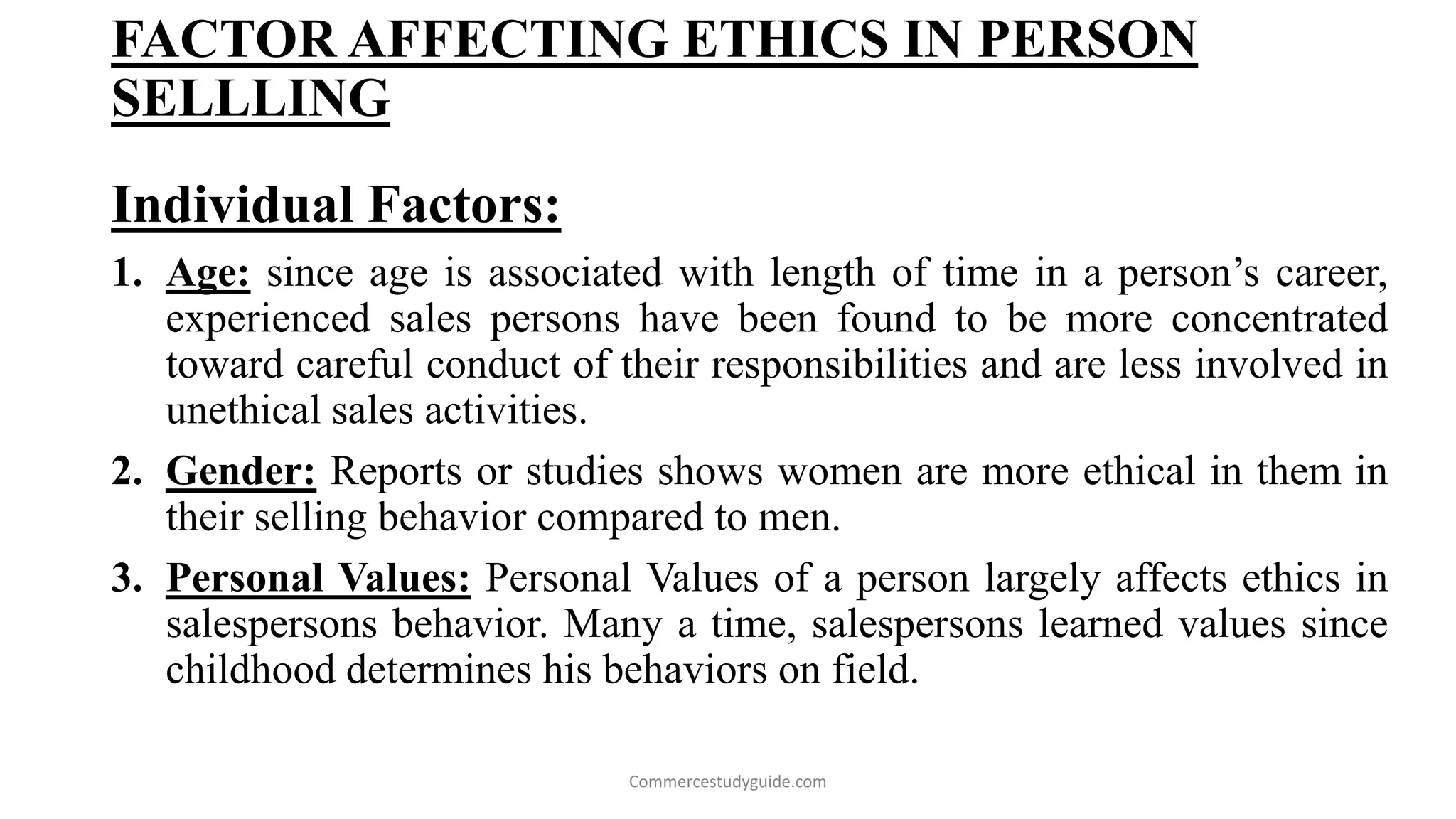 FACTOR AFFECTING ETHICS IN PERSON
SELLLING
Individual Factors:
1. Age: since age is associated with length of time in a person’s career,
experienced sales persons have been found to be more concentrated
toward careful conduct of their responsibilities and are less involved in
unethical sales activities.
2. Gender: Reports or studies shows women are more ethical in them in
their selling behavior compared to men.
3. Personal Values: Personal Values of a person largely affects ethics in
salespersons behavior. Many a time, salespersons learned values since
childhood determines his behaviors on field.
Commercestudyguide.com
 
