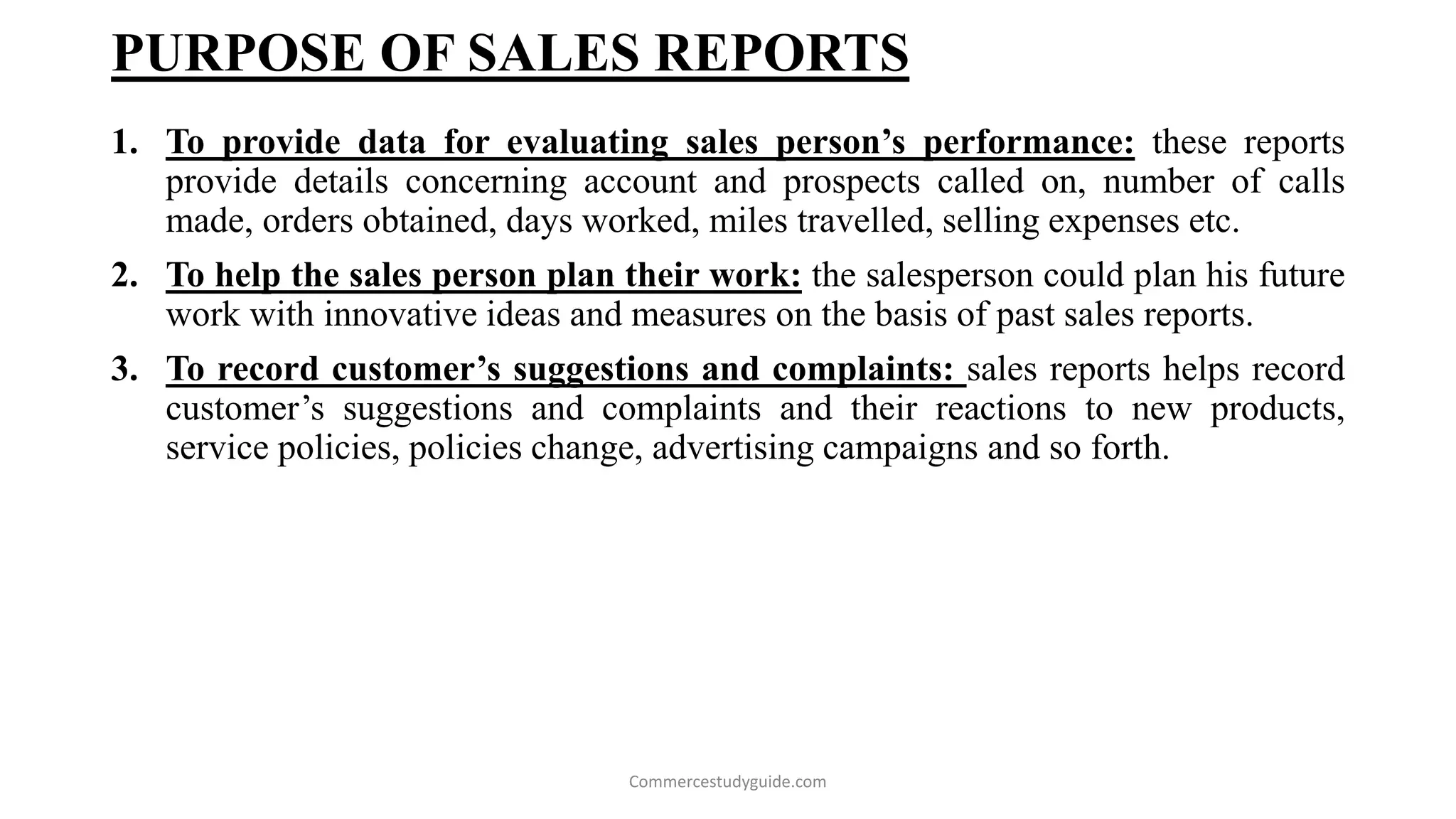 PURPOSE OF SALES REPORTS
1. To provide data for evaluating sales person’s performance: these reports
provide details concerning account and prospects called on, number of calls
made, orders obtained, days worked, miles travelled, selling expenses etc.
2. To help the sales person plan their work: the salesperson could plan his future
work with innovative ideas and measures on the basis of past sales reports.
3. To record customer’s suggestions and complaints: sales reports helps record
customer’s suggestions and complaints and their reactions to new products,
service policies, policies change, advertising campaigns and so forth.
Commercestudyguide.com
 