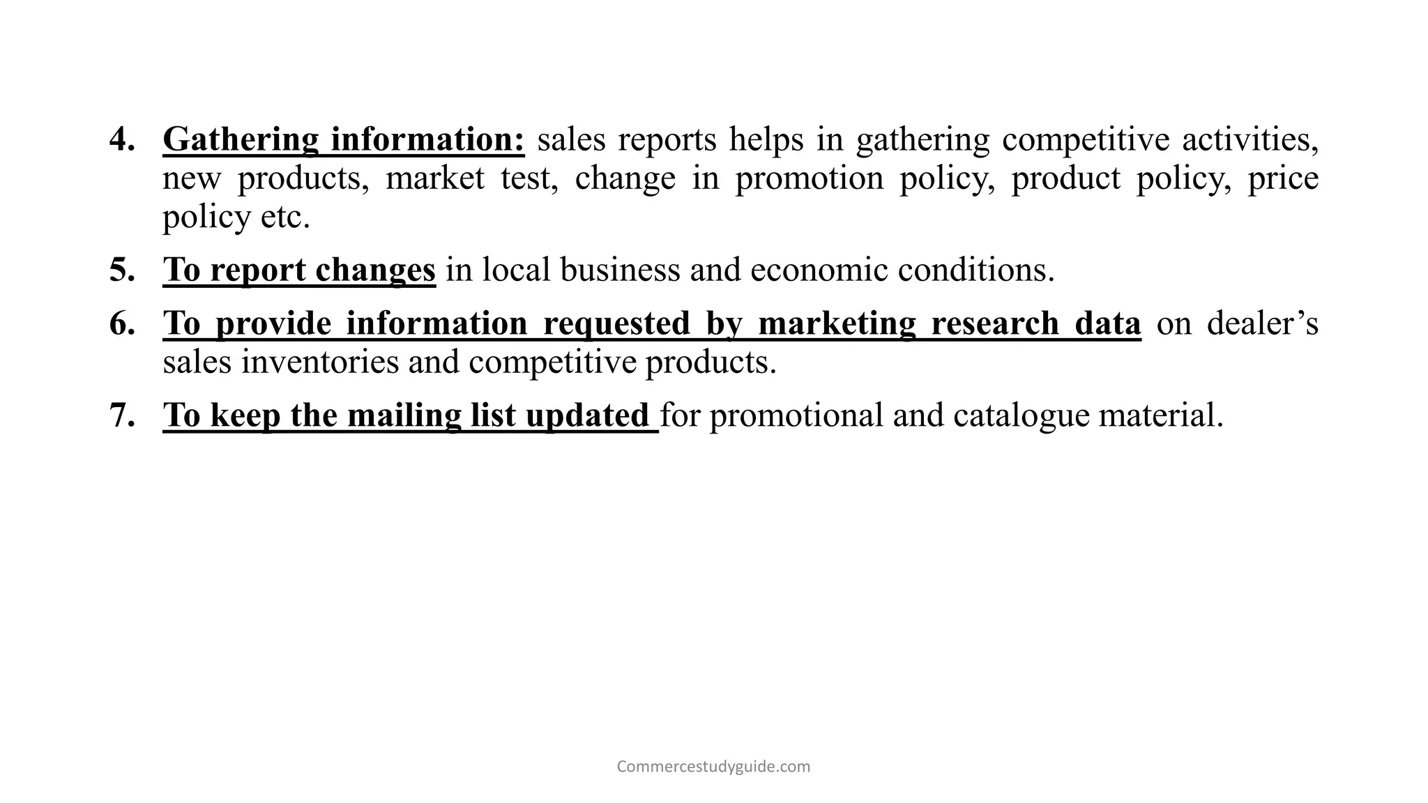 4. Gathering information: sales reports helps in gathering competitive activities,
new products, market test, change in promotion policy, product policy, price
policy etc.
5. To report changes in local business and economic conditions.
6. To provide information requested by marketing research data on dealer’s
sales inventories and competitive products.
7. To keep the mailing list updated for promotional and catalogue material.
Commercestudyguide.com
 