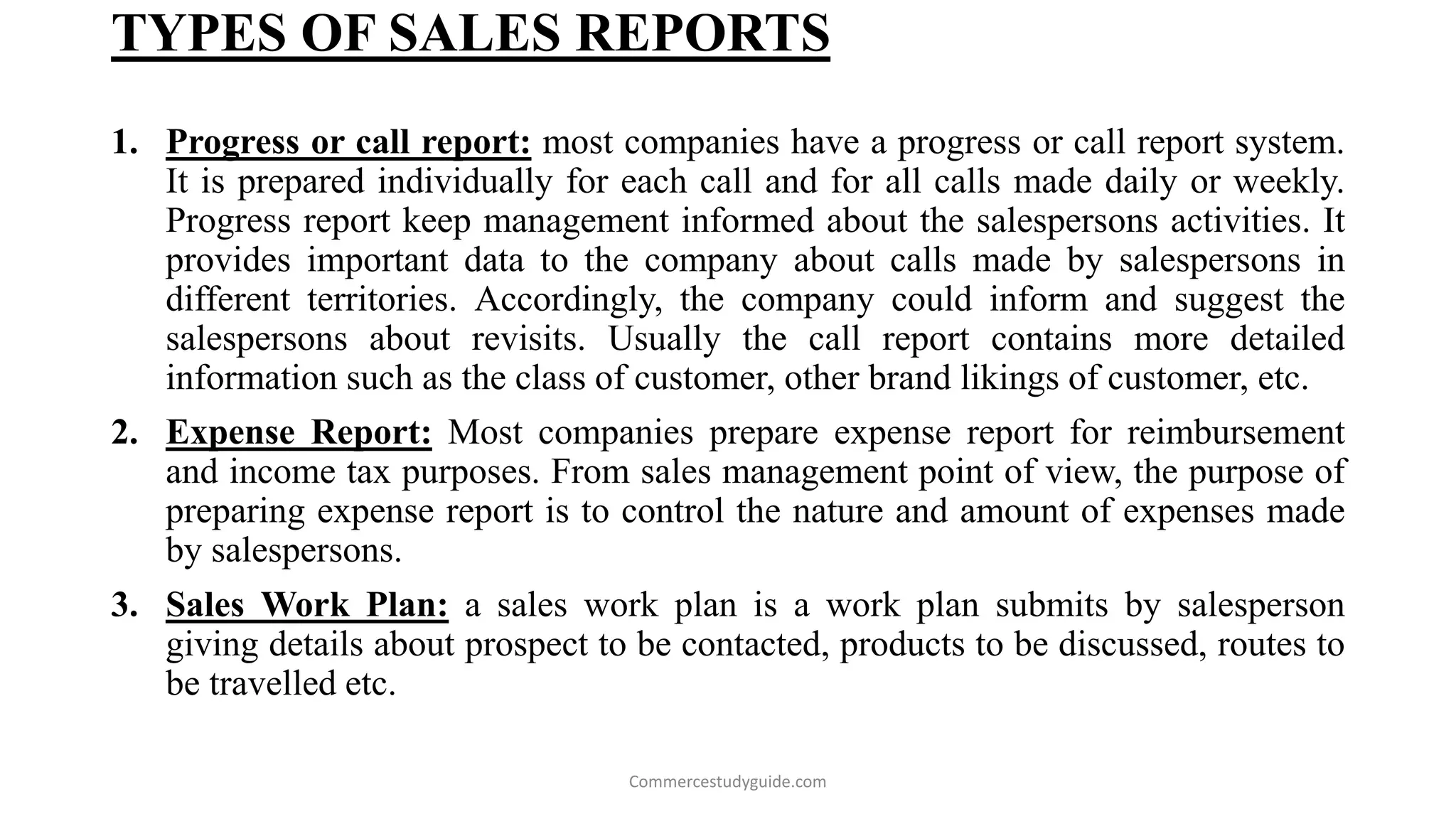 TYPES OF SALES REPORTS
1. Progress or call report: most companies have a progress or call report system.
It is prepared individually for each call and for all calls made daily or weekly.
Progress report keep management informed about the salespersons activities. It
provides important data to the company about calls made by salespersons in
different territories. Accordingly, the company could inform and suggest the
salespersons about revisits. Usually the call report contains more detailed
information such as the class of customer, other brand likings of customer, etc.
2. Expense Report: Most companies prepare expense report for reimbursement
and income tax purposes. From sales management point of view, the purpose of
preparing expense report is to control the nature and amount of expenses made
by salespersons.
3. Sales Work Plan: a sales work plan is a work plan submits by salesperson
giving details about prospect to be contacted, products to be discussed, routes to
be travelled etc.
Commercestudyguide.com
 