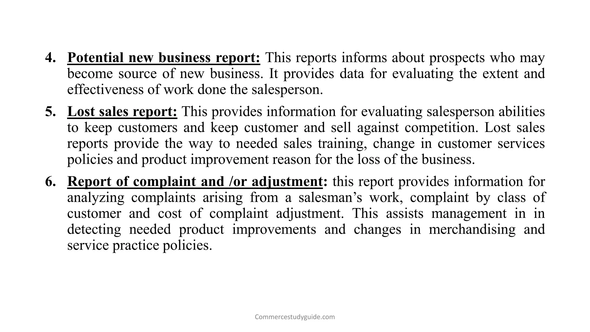 4. Potential new business report: This reports informs about prospects who may
become source of new business. It provides data for evaluating the extent and
effectiveness of work done the salesperson.
5. Lost sales report: This provides information for evaluating salesperson abilities
to keep customers and keep customer and sell against competition. Lost sales
reports provide the way to needed sales training, change in customer services
policies and product improvement reason for the loss of the business.
6. Report of complaint and /or adjustment: this report provides information for
analyzing complaints arising from a salesman’s work, complaint by class of
customer and cost of complaint adjustment. This assists management in in
detecting needed product improvements and changes in merchandising and
service practice policies.
Commercestudyguide.com
 