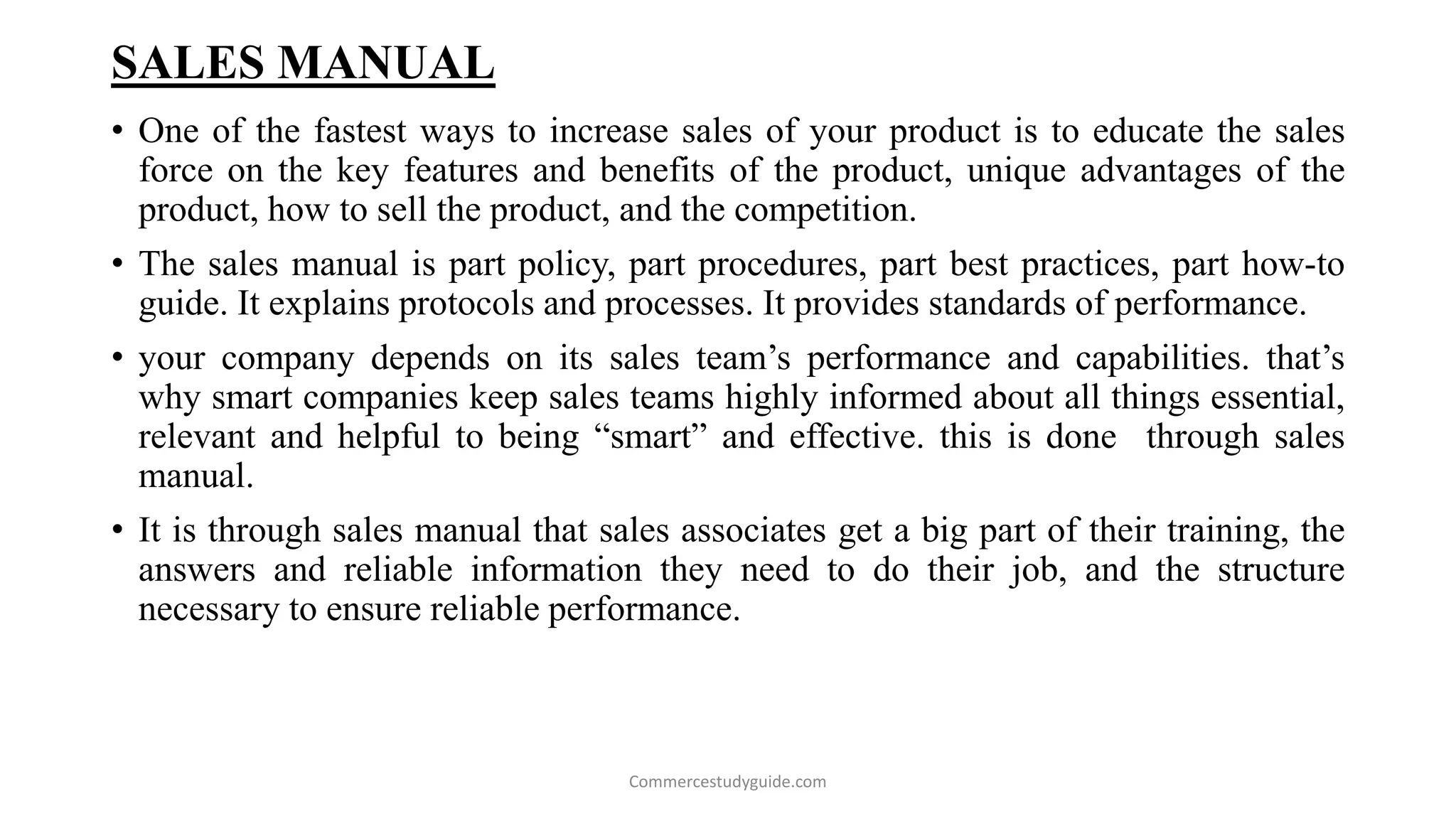 SALES MANUAL
• One of the fastest ways to increase sales of your product is to educate the sales
force on the key features and benefits of the product, unique advantages of the
product, how to sell the product, and the competition.
• The sales manual is part policy, part procedures, part best practices, part how-to
guide. It explains protocols and processes. It provides standards of performance.
• your company depends on its sales team’s performance and capabilities. that’s
why smart companies keep sales teams highly informed about all things essential,
relevant and helpful to being “smart” and effective. this is done through sales
manual.
• It is through sales manual that sales associates get a big part of their training, the
answers and reliable information they need to do their job, and the structure
necessary to ensure reliable performance.
Commercestudyguide.com
 