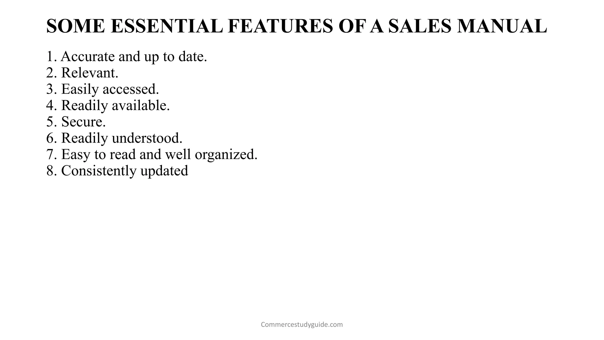 SOME ESSENTIAL FEATURES OF A SALES MANUAL
1. Accurate and up to date.
2. Relevant.
3. Easily accessed.
4. Readily available.
5. Secure.
6. Readily understood.
7. Easy to read and well organized.
8. Consistently updated
Commercestudyguide.com
 