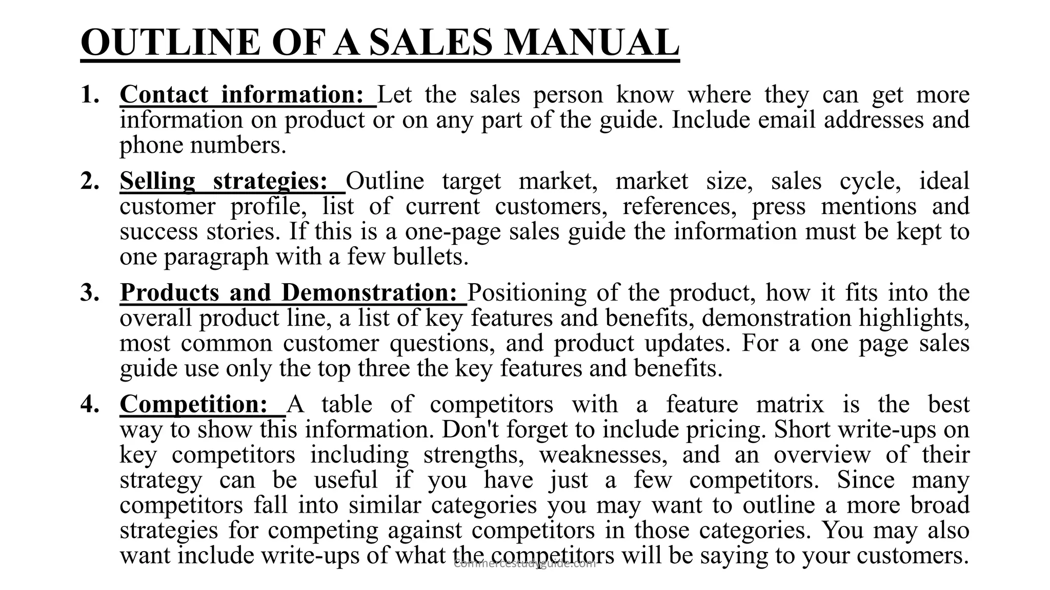 OUTLINE OF A SALES MANUAL
1. Contact information: Let the sales person know where they can get more
information on product or on any part of the guide. Include email addresses and
phone numbers.
2. Selling strategies: Outline target market, market size, sales cycle, ideal
customer profile, list of current customers, references, press mentions and
success stories. If this is a one-page sales guide the information must be kept to
one paragraph with a few bullets.
3. Products and Demonstration: Positioning of the product, how it fits into the
overall product line, a list of key features and benefits, demonstration highlights,
most common customer questions, and product updates. For a one page sales
guide use only the top three the key features and benefits.
4. Competition: A table of competitors with a feature matrix is the best
way to show this information. Don't forget to include pricing. Short write-ups on
key competitors including strengths, weaknesses, and an overview of their
strategy can be useful if you have just a few competitors. Since many
competitors fall into similar categories you may want to outline a more broad
strategies for competing against competitors in those categories. You may also
want include write-ups of what the competitors will be saying to your customers.Commercestudyguide.com
 