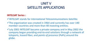 UNIT V
SATELLITE APPLICATIONS
INTELSAT Series :
INTELSAT stands for International Telecommunications Satellite.
The organization was created in 1964 and currently has over 140
member countries and more than 40 investing entities.
July 2001 INTELSAT became a private company and in May 2002 the
company began providing end-to-end solutions through a network of
teleports, leased fiber, and points of presence (PoPs) around the
globe.
 