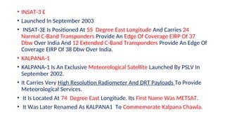 • INSAT-3 E
• Launched In September 2003
• INSAT-3E Is Positioned At 55 Degree East Longitude And Carries 24
Normal C-Band Transponders Provide An Edge Of Coverage EIRP Of 37
Dbw Over India And 12 Extended C-Band Transponders Provide An Edge Of
Coverage EIRP Of 38 Dbw Over India.
• KALPANA-1
• KALPANA-1 Is An Exclusive Meteorological Satellite Launched By PSLV In
September 2002.
• It Carries Very High Resolution Radiometer And DRT Payloads To Provide
Meteorological Services.
• It Is Located At 74 Degree East Longitude. Its First Name Was METSAT.
• It Was Later Renamed As KALPANA1 To Commemorate Kalpana Chawla.
 