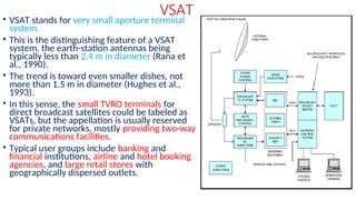 VSAT
• VSAT stands for very small aperture terminal
system.
• This is the distinguishing feature of a VSAT
system, the earth-station antennas being
typically less than 2.4 m in diameter (Rana et
al., 1990).
• The trend is toward even smaller dishes, not
more than 1.5 m in diameter (Hughes et al.,
1993).
• In this sense, the small TVRO terminals for
direct broadcast satellites could be labeled as
VSATs, but the appellation is usually reserved
for private networks, mostly providing two-way
communications facilities.
• Typical user groups include banking and
financial institutions, airline and hotel booking
agencies, and large retail stores with
geographically dispersed outlets.
 