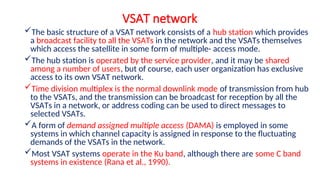 VSAT network
The basic structure of a VSAT network consists of a hub station which provides
a broadcast facility to all the VSATs in the network and the VSATs themselves
which access the satellite in some form of multiple- access mode.
The hub station is operated by the service provider, and it may be shared
among a number of users, but of course, each user organization has exclusive
access to its own VSAT network.
Time division multiplex is the normal downlink mode of transmission from hub
to the VSATs, and the transmission can be broadcast for reception by all the
VSATs in a network, or address coding can be used to direct messages to
selected VSATs.
A form of demand assigned multiple access (DAMA) is employed in some
systems in which channel capacity is assigned in response to the fluctuating
demands of the VSATs in the network.
Most VSAT systems operate in the Ku band, although there are some C band
systems in existence (Rana et al., 1990).
 