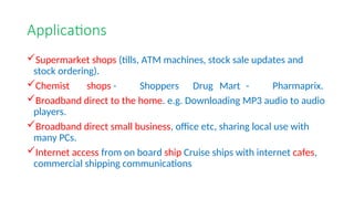 Applications
Supermarket shops (tills, ATM machines, stock sale updates and
stock ordering).
Chemist shops - Shoppers Drug Mart - Pharmaprix.
Broadband direct to the home. e.g. Downloading MP3 audio to audio
players.
Broadband direct small business, office etc, sharing local use with
many PCs.
Internet access from on board ship Cruise ships with internet cafes,
commercial shipping communications
 
