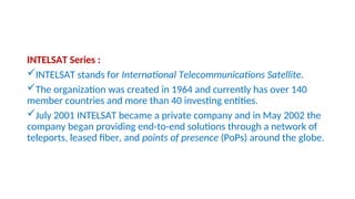 INTELSAT Series :
INTELSAT stands for International Telecommunications Satellite.
The organization was created in 1964 and currently has over 140
member countries and more than 40 investing entities.
July 2001 INTELSAT became a private company and in May 2002 the
company began providing end-to-end solutions through a network of
teleports, leased fiber, and points of presence (PoPs) around the globe.
 