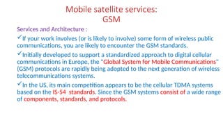 Mobile satellite services:
GSM
Services and Architecture :
If your work involves (or is likely to involve) some form of wireless public
communications, you are likely to encounter the GSM standards.
Initially developed to support a standardized approach to digital cellular
communications in Europe, the "Global System for Mobile Communications"
(GSM) protocols are rapidly being adopted to the next generation of wireless
telecommunications systems.
In the US, its main competition appears to be the cellular TDMA systems
based on the IS-54 standards. Since the GSM systems consist of a wide range
of components, standards, and protocols.
 