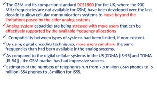 The GSM and its companion standard DCS1800 (for the UK, where the 900
MHz frequencies are not available for GSM) have been developed over the last
decade to allow cellular communications systems to move beyond the
limitations posed by the older analog systems.
Analog system capacities are being stressed with more users that can be
effectively supported by the available frequency allocations
. Compatibility between types of systems had been limited, if non-existent.
By using digital encoding techniques, more users can share the same
frequencies than had been available in the analog systems.
As compared to the digital cellular systems in the US (CDMA [IS-95] and TDMA
[IS-54]) , the GSM market has had impressive success.
Estimates of the numbers of telephones run from 7.5 million GSM phones to .5
million IS54 phones to .3 million for IS95.
 
