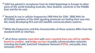 GSM has gained in acceptance from its initial beginnings in Europe to other
parts of the world including Australia, New Zealand, countries in the Middle
East and the far east.
 Beyond its use in cellular frequencies (900 MHz for GSM, 1800 MHz for
DCS1800), portions of the GSM signaling protocols are finding their way into
the newly developing PCS and LEO Satellite communications systems.
While the frequencies and link characteristics of these systems differ from the
standard GSM air interface.
 all of these systems must deal with users roaming from one cell (or satellite
beam) to another, and bridge services to public communication networks
including the Public Switched Telephone Network (PSTN), and public data
networks (PDN).
 