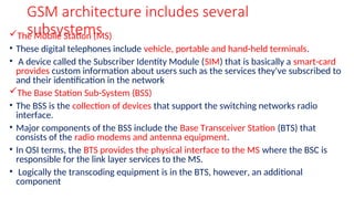 GSM architecture includes several
subsystems
The Mobile Station (MS)
• These digital telephones include vehicle, portable and hand-held terminals.
• A device called the Subscriber Identity Module (SIM) that is basically a smart-card
provides custom information about users such as the services they've subscribed to
and their identification in the network
The Base Station Sub-System (BSS)
• The BSS is the collection of devices that support the switching networks radio
interface.
• Major components of the BSS include the Base Transceiver Station (BTS) that
consists of the radio modems and antenna equipment.
• In OSI terms, the BTS provides the physical interface to the MS where the BSC is
responsible for the link layer services to the MS.
• Logically the transcoding equipment is in the BTS, however, an additional
component
 