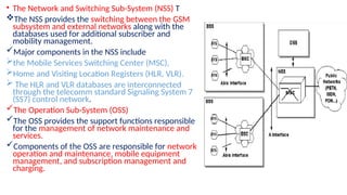 • The Network and Switching Sub-System (NSS) T
The NSS provides the switching between the GSM
subsystem and external networks along with the
databases used for additional subscriber and
mobility management.
Major components in the NSS include
the Mobile Services Switching Center (MSC),
Home and Visiting Location Registers (HLR, VLR).
 The HLR and VLR databases are interconnected
through the telecomm standard Signaling System 7
(SS7) control network.
The Operation Sub-System (OSS)
The OSS provides the support functions responsible
for the management of network maintenance and
services.
Components of the OSS are responsible for network
operation and maintenance, mobile equipment
management, and subscription management and
charging.
 