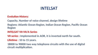 Evolution History:
Capacity, Number of voice channel, design lifetime
Regions: Atlantic Ocean Region, Indian Ocean Region, Pacific Ocean
Region
INTELSAT VII-VII/A Series
VII series : Implemented in AOR, it is inverted north for south.
Lifetime : 10 to 15 years.
18000 to 90000 two way telephone circuits with the use of digital
circuit multiplication.
INTELSAT
 